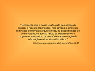 “Representa para o nosso usuário não só o direito de
  acessar a rede de informações, mas também o direito de
eliminação de barreiras arquitetônicas, de disponibilidade de
     comunicação, de acesso físico, de equipamentos e
   programas adequados, de conteúdo e apresentação da
           informação em formatos alternativos.”
                http://www.acessobrasil.org.br/index.php?itemid=45
 