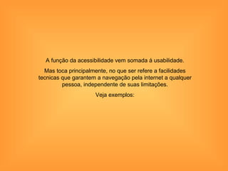 A função da acessibilidade vem somada á usabilidade.
  Mas toca principalmente, no que ser refere a facilidades
tecnicas que garantem a navegação pela internet a qualquer
         pessoa, independente de suas limitações.
                     Veja exemplos:
 