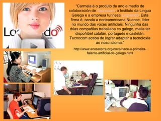 “Carmela é o produto de ano e medio de
colaboración de Tecnocom, o Instituto da Lingua
  Galega e a empresa turinesa Loquendo. Esta
 firma é, canda a norteamericana Nuance, líder
  no mundo das voces artificiais. Ningunha das
 dúas compañías traballaba co galego, malia ter
    dispoñíbel catalán, portugués e castelán.
Tecnocom acaba de lograr adaptar a tecnoloxía
                ao noso idioma.”
  http://www.anosaterra.org/nova/nace-a-primeira-
           falante-artificial-de-galego.html
 