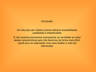 Conclusão:


   Um site para ser visitado precisa oferecer acessibilidade,
                 usabilidade e Interatividade.
E nós usuários precisamos acompanhar as novidades ao redor
destas características para não fazermos da forma mais difícil,
   aquilo que um webmaster criou para facilitar a vida dos
                          internautas.
 