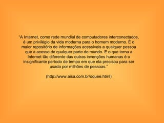 “A Internet, como rede mundial de computadores interconectados,
  é um privilégio da vida moderna para o homem moderno. É o
  maior repositório de informações acessíveis a qualquer pessoa
    que a acesse de qualquer parte do mundo. E o que torna a
      Internet tão diferente das outras invenções humanas é o
   insignificante período de tempo em que ela precisou para ser
                   usada por milhões de pessoas.”

              (http://www.aisa.com.br/oquee.html)
 