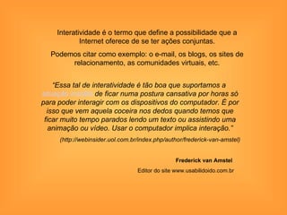 Interatividade é o termo que define a possibilidade que a
             Internet oferece de se ter ações conjuntas.
  Podemos citar como exemplo: o e-mail, os blogs, os sites de
       relacionamento, as comunidades virtuais, etc.


    “Essa tal de interatividade é tão boa que suportamos a
situação insólita de ficar numa postura cansativa por horas só
para poder interagir com os dispositivos do computador. É por
  isso que vem aquela coceira nos dedos quando temos que
 ficar muito tempo parados lendo um texto ou assistindo uma
   animação ou vídeo. Usar o computador implica interação.”
     (http://webinsider.uol.com.br/index.php/author/frederick-van-amstel)


                                                 Frederick van Amstel
                                  Editor do site www.usabilidoido.com.br
 