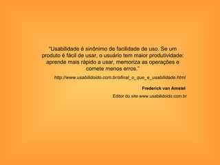 “Usabilidade é sinônimo de facilidade de uso. Se um
produto é fácil de usar, o usuário tem maior produtividade:
  aprende mais rápido a usar, memoriza as operações e
                   comete menos erros.”
     http://www.usabilidoido.com.br/afinal_o_que_e_usabilidade.html

                                               Frederick van Amstel
                                Editor do site www.usabilidoido.com.br
 