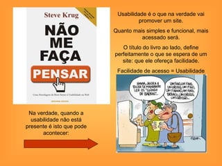 Usabilidade é o que na verdade vai
                                     promover um site.
                           Quanto mais simples e funcional, mais
                                     acessado será.
                              O título do livro ao lado, define
                           perfeitamente o que se espera de um
                              site: que ele ofereça facilidade.
                            Facilidade de acesso = Usabilidade




 Na verdade, quando a
  usabilidade não está
presente é isto que pode
      acontecer:
 