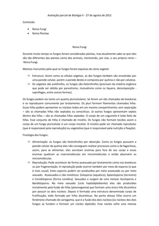 Avaliação parcial de Biologia II - 27 de agosto de 2012

Conteúdo:

       Reino Fungi
       Reino Plantae



                                          Reino Fungi

Durante muito tempo os fungos foram considerados plantas, mas atualmente sabe-se que eles
são tão diferentes das plantas como dos animais, merecendo, por isso, o seu próprio reino –
 Reino Fungi.

Motivos marcantes pelo qual os fungos foram expulsos do reino vegetal:

     Estrutura: Assim como as células vegetais, as dos fungos também são envolvidas por
      uma parede celular, porém a parede destes é composta por quitina e não por celulose.
     Os vegetais são autótrofos, os fungos são heterótrofos (precisam da matéria orgânica
      que pode ser obtida por parasitismo, mutualismo como os liquens, decomposição -
      saprófagos, entre outras formas).

Os fungos podem ser tanto uni quanto pluricelulares. Se forem uni são chamados de leveduras
e se reproduzem comumente por brotamento. Os pluri formam filamentos chamados hifas.
Essas hifas podem apresentar os núcleos todos em um mesmo compartimento; sem separação
– são as chamadas hifas não septadas ou cenocíticas. Já outros fungos apresentam septos
dentro das hifas – são as chamadas hifas septadas. O corpo de um cogumelo é todo feito de
hifas. Esse conjunto de hifas é chamado de micélio. Os fungos não formam tecidos assim o
corpo de um fungo pluricelular é um corpo micelial. O micélio pode ser chamado reprodutor
(que é responsável pela reprodução) ou vegetativo (que é responsável pela nutrição e fixação).

Fisiologia dos fungos:

     Alimentação: os fungos são heterótrofos por absorção. Como os fungos possuem a
      parede celular de quitina eles não conseguem realizar processos como o de fagocitose,
      assim, para se alimentar, eles secretam enzimas para fora de seu corpo e essas
      enzimas quebram as macromoléculas em micromoléculas e então absorvem as
      micromoléculas.
     Reprodução: Pode acontecer de forma assexuada por brotamento como nas leveduras
      ou por fragmentação. A reprodução pode ocorrer também por meio de esporos (o que
      é mais usual). Estes esporos podem ser produzidos por meio assexuado ou por meio
      sexuado. Assexuados e não meióticos: Zoósporos (aquático), Aplanósporos (terrestre)
      e Conidiósporos (forma conídica). Sexuados e surgem de uma meiose: Ascósporos e
      Basidiósporos. No meio sexuado (ciclo haplodiplobionte) eles são produzidos
      inicialmente pela fusão de hifas (plasmogamia) que formam uma única hifa dicariótica
      por possuir os dois núcleos. Depois é formada uma estrutura denominada corpo de
      frutificação, todo formado por hifas dicarióticas. Na ponta dessas hifas ocorre um
      fenômeno chamado de cariogamia, que é a fusão dos dois núcleos (os núcleos dos dois
      fungos se fundem e formam um núcleo diploide). Esse núcleo sofre uma meiose
 