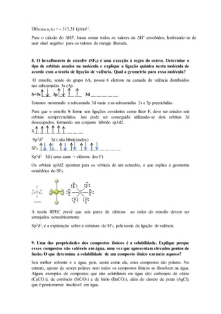 8. O hexafluoreto de enxofre (SF6) é uma exceção à regra do octeto. Determine o
tipo de orbitais usados na molécula e explique a ligação química nesta molécula de
acordo com a teoria de ligação de valência. Qual a geometria para essa molécula?
O enxofre, sendo do grupo 6A, possui 6 elétrons na camada de valência distribuídos
nas subcamadas 3s e3p.
S=3s ____ 3p ___ ___ ___ 3d __ __ __ __ __
Estamos mostrando a subcamada 3d vazia e as subcamadas 3s e 3p preenchidas.
Para que o enxofre S forme seis ligações covalentes como flúor F, deve ser criados seis
orbitais semipreenchidos. Isto pode ser conseguido utilizando-se dois orbitais 3d
desocupados, formando um conjunto híbrido sp3d2.
S__ __ __ __ __ __ __ __ __
Sp3d2 3d ( não hibridizados)
SF6 ____ ____ ____ ____ ____ ____ __ __ __ __
Sp3d2 3d ( setas azuis = elétrons dos F)
Os orbitais sp3d2 apontam para os vértices de um octaedro, o que explica a geometria
octaédrica do SF6
A teoria RPEC prevê que seis pares de elétrons ao redor do enxofre devem ser
arranjados octaedricamente.
Sp3d2, é a explanação sobre a estrutura do SF6 pela teoria da ligação de valência.
9. Uma das propriedades dos compostos iônicos é a solubilidade. Explique porque
esses compostos são solúveis em água, uma vez que apresentam elevados pontos de
fusão. O que determina a solubilidade de um composto iônico em meio aquoso?
Seu melhor solvente é a água, pois, assim como ela, estes compostos são polares. No
entanto, apesar de serem polares nem todos os compostos iônicos se dissolvem na água.
Alguns exemplos de compostos que não solubilizam em água são: carbonato de cálcio
(CaCO3), de estrôncio (SrCO3) e de bário (BaCO3), além do cloreto de prata (AgCl),
que é praticamente insolúvel em água.
DHFORMAÇÃO = - 313,31 kj/mol-1.
Para o cálculo do ΔHf°, basta somar todos os valores de ΔH° envolvidos, lembrando-se de
usar sinal negativo para os valores de energia liberada.
 