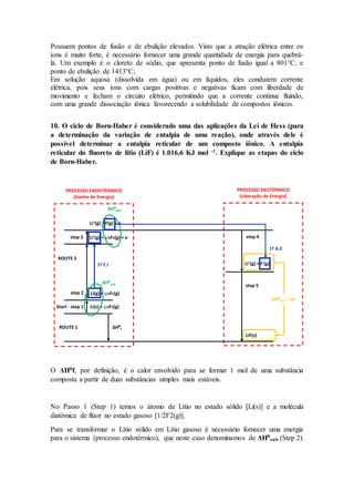 Possuem pontos de fusão e de ebulição elevados. Visto que a atração elétrica entre os
íons é muito forte, é necessário fornecer uma grande quantidade de energia para quebrá-
la. Um exemplo é o cloreto de sódio, que apresenta ponto de fusão igual a 801°C, e
ponto de ebulição de 1413°C;
Em solução aquosa (dissolvida em água) ou em líquidos, eles conduzem corrente
elétrica, pois seus íons com cargas positivas e negativas ficam com liberdade de
movimento e fecham o circuito elétrico, permitindo que a corrente continue fluindo,
com uma grande dissociação iônica favorecendo a solubilidade de compostos iônicos.
10. O ciclo de Born-Haber é considerado uma das aplicações da Lei de Hess (para
a determinação da variação de entalpia de uma reação), onde através dele é
possível determinar a entalpia reticular de um composto iônico. A entalpia
reticular do fluoreto de lítio (LiF) é 1.016,6 KJ mol -1. Explique as etapas do ciclo
de Born-Haber.
O ΔHθf, por definição, é o calor envolvido para se formar 1 mol de uma substância
composta a partir de duas substâncias simples mais estáveis.
No Passo 1 (Step 1) temos o átomo de Lítio no estado sólido [Li(s)] e a molécula
diatômica de flúor no estado gasoso [1/2F2(g)].
Para se transformar o Lítio sólido em Lítio gasoso é necessário fornecer uma energia
para o sistema (processo endotérmico), que neste caso denominamos de ΔHθ
sub (Step 2).
LiF(s)
step 4
step 5
Li+(g) + F-(g)
1ª A.E
ΔHθ
latt = U0
ROUTE 1
Start - step 1
step 2
step 3
ΔHθ
f
Li(s) + 1/2F2(g)
Li(g) + 1/2F2(g)
Li+(g) + 1/2F2(g) + e-
Li+(g) + F(g) + e-
ROUTE 2
ΔHθ
sub
1ª E.I
ΔHθ
diss
PROCESSO ENDOTÉRMICO
(Ganho de Energia)
PROCESSO EXOTÉRMICO
(Liberação de Energia)
 