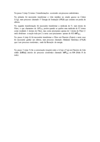 No passo 3 (step 3) temos 2 transformações ocorrendo em processo endotérmico.
Na primeira foi necessário transformar o Lítio metálico no estado gasoso no Cátion
Li+(g), num processo chamado 1ª Energia de Ionização (1ªE.I) que consiste em perda de
elétron.
Na segunda transformação foi necessário transformar a molécula de F2 num átomo de
Flúor, o que chamamos de ΔHθ
diss, porém quando se quebra uma molécula de F2 temos
como resultado 2 átomos de Flúor, mas como precisamos apenas de 1 átomo de Flúor (1
mol) dividimos a reação toda por 2 e neste caso precisamos apenas de 1/2 ΔHθ
diss.
No passo 4 (step 4) foi necessário transformar o Flúor em Fluoreto (Ânion) e neste caso
foi necessário ganhar um elétron, num processo chamado Afinidade Eletrônica (1ªA.E)
que é um processo exotérmico, onde há liberação de energia.
No passo 5 (step 5) há a conversação (reação) entre o Li+(g) e F-(g) em Fluoreto de Lítio
sólido [LiF(s)] através do processo exotérmico chamado ΔHθ
latt ou U0 (Delta H de
rede).
 