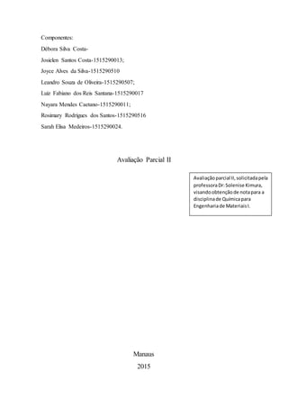 Componentes:
Débora Silva Costa-
Josielen Santos Costa-1515290013;
Joyce Alves da Silva-1515290510
Leandro Souza de Oliveira-1515290507;
Luiz Fabiano dos Reis Santana-1515290017
Nayara Mendes Caetano-1515290011;
Rosimary Rodrigues dos Santos-1515290516
Sarah Elisa Medeiros-1515290024.
Avaliação Parcial II
Manaus
2015
Avaliaçãoparcial II,solicitadapela
professoraDr:Solenise Kimura,
visandoobtençãode notapara a
disciplinade Químicapara
Engenhariade MateriaisI.
 