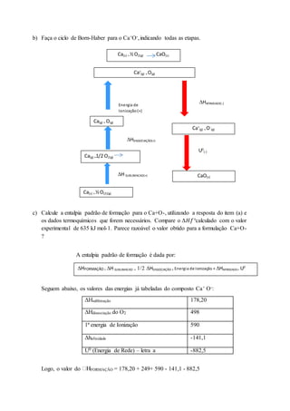 b) Faça o ciclo de Born-Haber para o Ca+O-,indicando todas as etapas.
c) Calcule a entalpia padrão de formação para o Ca+O-, utilizando a resposta do item (a) e
os dados termoquímicos que forem necessários. Compare o Δ𝐻𝑓°calculado com o valor
experimental de 635 kJ mol-1. Parece razoável o valor obtido para a formulação Ca+O-
?
A entalpia padrão de formação é dada por:
Seguem abaixo, os valores das energias já tabeladas do composto Ca+ O-:
ΔHsublimação 178,20
ΔHdissociação do O2 498
1ª energia de Ionização 590
Δhafinidade -141,1
U0 (Energia de Rede) – letra a -882,5
Logo, o valor do FORMAÇÃO = 178,20 + 249+ 590 - 141,1 - 882,5
Ca(s) + ½O2(g) CaO(s)
Ca(s) + ½O(2)(g)
H SUBLIMACAO(+)
Ca(g) +1/2 O2(g)
CaO(s)
Ca(g) + O(g)
HDISSOCIAÇÃO(+)
Energia de
Ionização(+)
Ca+
(g) + O(g)
HAFINIDADE(-)
Ca+
(g) + O-
(g)
U0
(-)
CaO(s)
HFORMAÇÃO = H SUBLIMACAO +HDISSOCIAÇÃO + Energia de Ionização + HAFINIDADE+ U0
 