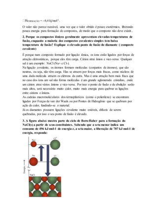 FORMAÇÃO = - 6,4 kj/mol-1.
O valor não parece razoável, uma vez que o valor obtido é pouco exotérmico, liberando
pouca energia para formação de compostos, de modo que o composto não deve existir..
2. Porque os compostos iônicos geralmente apresentam elevadas temperaturas de
fusão, enquanto a maioria dos compostos covalentes simples tem baixa
temperatura de fusão? Explique o elevado ponto de fusão do diamante ( composto
covalente)
É porque num composto formado por ligação iônica, os íons estão ligados por forças de
atração eletrostáticas, porque eles têm carga. Cátion atrai ânion e vice-versa. Qualquer
sal é um exemplo: NaCl (Na+ e Cl-).
Na ligação covalente, os átomos formam moléculas (conjuntos de átomos), que são
neutras, ou seja, não têm carga. Elas se atraem por forças mais fracas, como núcleos de
uma dada molécula atraem os elétrons da outra. Mas é uma atração bem mais fraca que
no caso dos íons um sal não forma moléculas é um grande aglomerado cristalino, onde
um cátion atrai vários ânions e vice-versa. Por isso o ponto de fusão e de ebulição serão
mais altos, será necessário muito calor, muito mais energia para quebrar as ligações
entre cátions e ânions.
As cadeias macromoleculares dos termoplásticos (como o polietileno) se encontram
ligadas por Forças de van der Waals ou por Pontes de Hidrogênio que se quebram por
ação do calor, fundindo-se o material.
Já os diamantes possuem ligações covalente muito estáveis, difíceis de serem
quebradas, por isso o seu ponto de fusão é elevado.
3. A figura abaixo mostra parte do ciclo de Born-Haber para a formação do
NaCl(s) a partir de seus constituintes. Sabendo que a seta menor indica um
consumo de 496 kJ mol-1 de energia e, a seta maior, a liberação de 787 kJ mol-1 de
energia, responda:
 