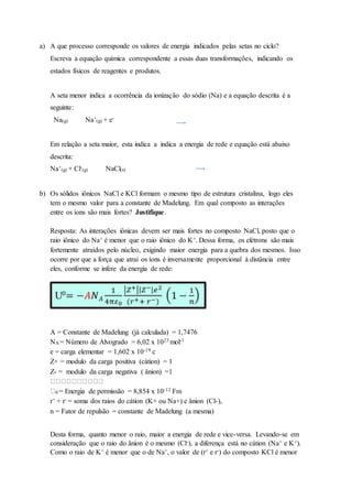 a) A que processo corresponde os valores de energia indicados pelas setas no ciclo?
Escreva a equação química correspondente a essas duas transformações, indicando os
estados físicos de reagentes e produtos.
A seta menor indica a ocorrência da ionização do sódio (Na) e a equação descrita é a
seguinte:
Na(g) Na+
(g) + e-
Em relação a seta maior, esta indica a indica a energia de rede e equação está abaixo
descrita:
Na+
(g) + Cl-
(g) NaCl(s)
b) Os sólidos iônicos NaCl e KCl formam o mesmo tipo de estrutura cristalina, logo eles
tem o mesmo valor para a constante de Madelung. Em qual composto as interações
entre os íons são mais fortes? Justifique.
Resposta: As interações iônicas devem ser mais fortes no composto NaCl, posto que o
raio iônico do Na+ é menor que o raio iônico do K+. Dessa forma, os elétrons são mais
fortemente atraídos pelo núcleo, exigindo maior energia para a quebra dos mesmos. Isso
ocorre por que a força que atrai os íons é inversamente proporcional à distância entre
eles, conforme se infere da energia de rede:
A = Constante de Madelung (já calculada) = 1,7476
NA = Número de Alvogrado = 6,02 x 1023 mol-1
e = carga elementar = 1,602 x 10-19 c
Z+ = modulo da carga positiva (cátion) = 1
Z- = modulo da carga negativa ( ânion) =1
0 = Energia de permissão = 8,854 x 10-12 Fm
r+ + r- = soma dos raios do cátion (K+ ou Na+) e ânion (Cl-),
n = Fator de repulsão = constante de Madelung (a mesma)
Desta forma, quanto menor o raio, maior a energia de rede e vice-versa. Levando-se em
consideração que o raio do ânion é o mesmo (Cl-), a diferença está no cátion (Na+ e K+).
Como o raio de K+ é menor que o de Na+, o valor de (r+ e r-) do composto KCl é menor
 
