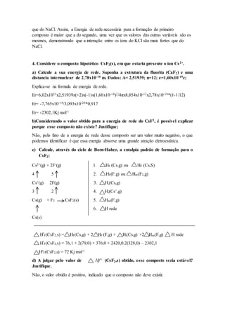 que do NaCl. Assim, a Energia de rede necessária para a formação do primeiro
composto é maior que a do segundo, uma vez que os valores das outras variáveis são os
mesmos, demonstrando que a interação entre os íons do KCl são mais fortes que do
NaCl.
4. Considere o composto hipotético CsF2(s), em que estaria presente o íon Cs2+.
a) Calcule a sua energia de rede. Suponha a estrutura da fluorita (CaF2) e uma
distancia internuclear de 2,78x10-10 m. Dados: A= 2,51939; n=12; e=1,60x10-19c;
Explica-se na formula de energia de rede.
Er=6,02x1023x2,51939x(+2)x(-1)x(1,60x10-14)2/4πx8,854x10-12x2,78x10-10*(1-1/12)
Er= -7,765x10-14/3,093x10-20*0,917
Er= -2302,1Kj mol-1
b)Considerando o valor obtido para a energia de rede do CsF2, é possível explicar
porque esse composto não existe? Justifique;
Não, pelo fato de a energia de rede desse composto ser um valor muito negativo, o que
podemos identificar é que essa energia absorve uma grande atração eletroestática.
c) Calcule, através do ciclo de Born-Haber, a entalpia padrão de formação para o
CsF2;
Cs2+(g) + 2F-(g) 1. HF (Cs.g) ou HF (Cs,S)
4 5 2. HF(F.g) ou Hat(F2,g)
Cs+(g) 2F(g) 3. H;(Cs,g)
3 2 4. H;(Cs+,g)
Cs(g) + F2 CsF2(s) 5. Hae(F,g)
6. H rede
Cs(s)
Hº
F(CsF2,s) = HF(Cs,g) + 2 HF (F,g) + Hi(Cs,g) +2 Hae(F,g) H rede
Hº
F(CsF2,s) = 76,1 + 2(79,0) + 376,0 + 2420,0.2(328,0) – 2302,1
HºF(CsF2,S) = 72 Kj mol-1
d) A julgar pelo valor de Hfº (CsF2,s) obtido, esse composto seria estável?
Justifique.
Não, o valor obtido é positivo, indicado que o composto não deve existir.
 