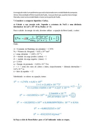 A energiade rede é umparâmetroque está relacionadocoma estabilidadedocomposto
iônico.Estacondiçãoreflete nopontode fusão, issoque dizerque,quantomaisenergia
liberada,maiorseráa estabilidade e maiorseráopontode fusão.
7. Considere o composto hipotético CaF(s).
a) Calcule a sua energia rede. Suponha a estrutura do NaCl e uma distância
internuclear de 2,67 x 10^-10 m. Dados: n= 12.
Para o calculo da energia de rede, devemos utilizar a equação de Born-Landé, a saber:
Onde:
A = Constante de Madelung (já calculada) = 1,7476
NA = Número de Alvogrado = 6,02 x 1023 mol-1
e = carga elementar = 1,602 x 10-19 c
Z+ = modulo da carga positiva (cátion) = 1
Z- = modulo da carga negativa ( ânion) =1
p = 3,1416
e0 = Energia de permissão = 8,854 x 10-12 Fm
r+ + r- = soma dos raios do cátion e ânion, respectivamente = distancia internuclear =
2,67x 10-10 m.
n = fator de repulsão = 12
Substituindo os valores na equação, temos:
𝑈0
= −1,7476 × 6,02× 1023
×
1 × 1 × (1,602× 10−19)2
4 × 3,1416 × 8,854 × 10−12 × 2,67 × 10−10
× (1 −
1
12
)
𝑈0
= −10,520552× 1023
×
2,566404 × 10−38
297,071958× 10−22
× (
11
12
)
𝑈0
= −10,520552 × 1023
× 0,008638997828× 10−16
× 0,916
𝑈0
= −0,083252515 × 107
𝑈0
= −832,52515 𝐾𝑗/𝑚𝑜𝑙−1
b) Faça o ciclo de Born-Haber para o CaF indicando todas as etapas.
 