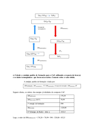 c) Calcule a entalpia padrão de formação para o CaF, utilizando a resposta do item (a)
e os dados termoquímicos que forem necessários. Comente sobre o valor obtido.
A entalpia padrão de formação é dada por:
Seguem abaixo, os valores das energias já tabeladas do composto CaF:
ΔHsublimação 178,20
ΔHdissociação do F2 78,99
1ª energia de Ionização 590
Δhafinidade -328,00
U0 (Energia de Rede) – letra a -832,5
Logo, o valor do DHFORMAÇÃO = 178,20 + 78,99+ 590 - 328,00 - 832,5
Ca(s) +½F2(g) CaF(s)
Ca(s) +½F(2)(g)
H SUBLIMACAO(+)
Ca(g) +1/2 F2(g)
CaO(s)
Ca(g) + F(g)
HDISSOCIAÇÃO(+)
Energia de
Ionização(+)
Ca+
(g) + F(g)
HAFINIDADE(-)
Ca+
(g) + F-
(g)
U0
(-)
CaF(s)
HFORMAÇÃO = H SUBLIMACAO +HDISSOCIAÇÃO + Energia de Ionização + HAFINIDADE+ U0
 