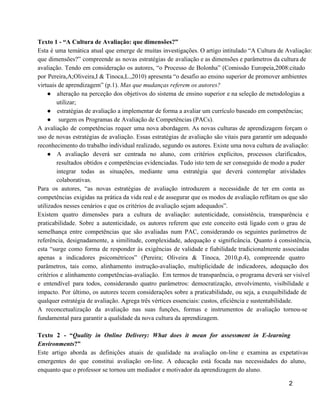 Texto 1 ­ “A Cultura de Avaliação: que dimensões?” 
Esta é uma temática atual que emerge de muitas investigações. O artigo intitulado “A Cultura de Avaliação:                                 
que dimensões?” compreende as novas estratégias de avaliação e as dimensões e parâmetros da cultura de                               
avaliação. Tendo em consideração os autores, “o Processo de Bolonha” (Comissão Europeia,2008:citado                       
por Pereira,A;Oliveira,I & Tinoca,L.,2010) apresenta “o desafio ao ensino superior de promover ambientes                         
virtuais de aprendizagem” (p.1). Mas que mudanças referem os autores? 
● alteração na perceção dos objetivos do sistema de ensino superior e na seleção de metodologias a                               
utilizar; 
● estratégias de avaliação a implementar de forma a avaliar um currículo baseado em competências; 
●  surgem os Programas de Avaliação de Competências (PACs). 
A avaliação de competências requer uma nova abordagem. As novas culturas de aprendizagem forçam o                             
uso de novas estratégias de avaliação. Essas estratégias de avaliação são vitais para garantir um adequado                               
reconhecimento do trabalho individual realizado, segundo os autores. Existe uma nova cultura de avaliação:  
● A avaliação deverá ser centrada no aluno, com critérios explícitos, processos clarificados,                       
resultados obtidos e competências evidenciadas. Tudo isto tem de ser conseguido de modo a puder                             
integrar todas as situações, mediante uma estratégia que deverá contemplar atividades                     
colaborativas. 
Para os autores, “as novas estratégias de avaliação introduzem a necessidade de ter em conta as                               
competências exigidas na prática da vida real e de assegurar que os modos de avaliação reflitam os que são                                     
utilizados nesses cenários e que os critérios de avaliação sejam adequados”. 
Existem quatro dimensões para a cultura de avaliação: autenticidade, consistência, transparência e                       
praticabilidade. Sobre a autenticidade, os autores referem que este conceito está ligado com o grau de                               
semelhança entre competências que são avaliadas num PAC, considerando os seguintes parâmetros de                         
referência, designadamente, a similitude, complexidade, adequação e significância. Quanto à consistência,                     
esta “surge como forma de responder às exigências de validade e fiabilidade tradicionalmente associadas                           
apenas a indicadores psicométricos” (Pereira; Oliveira & Tinoca, 2010,p.4), compreende quatro                     
parâmetros, tais como, alinhamento instrução­avaliação, multiplicidade de indicadores, adequação dos                   
critérios e alinhamento competências­avaliação. Em termos de transparência, o programa deverá ser visível                         
e entendível para todos, considerando quatro parâmetros: democratização, envolvimento, visibilidade e                     
impacto. Por último, os autores tecem considerações sobre a praticabilidade, ou seja, a exequibilidade de                             
qualquer estratégia de avaliação. Agrega três vértices essenciais: custos, eficiência e sustentabilidade. 
A reconcetualização da avaliação nas suas funções, formas e instrumentos de avaliação tornou­se                         
fundamental para garantir a qualidade da nova cultura da aprendizagem. 
 
Texto 2 ­ “Quality in Online Delivery: What does it mean for assessment in E­learning                             
Environments?” 
Este artigo aborda as definições atuais de qualidade na avaliação on­line e examina as expetativas                             
emergentes do que constitui avaliação on­line. A educação está focada nas necessidades do aluno,                           
enquanto que o professor se tornou um mediador e motivador da aprendizagem do aluno. 
2 
 