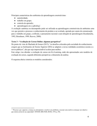  
Principais caraterísticas dos ambientes de aprendizagem construtivistas: 
● autenticidade; 
● trabalho em grupo; 
● controlo do aprendiz;  
● aprendizagem em scaffolding .  1
A avaliação autêntica ou desempenho pode ser utilizada na aprendizagem construtivista de ambientes uma                           
vez que permite o processo e conhecimento do produto a ser avaliado, apoiado por canais de comunicação                                 
para o trabalho em grupo, a reflexão, o pensamento racional e auto­dirigido de aprendizagem (Scardamalia,                             
1992; Birenbaun, 1999; Reeves, 2000). 
 
Texto 3 ­ “Avaliação de Cursos Online: algumas perspetivas” 
Do ponto de vista de Machado & Gomes (2013), “os desafios colocados pela sociedade do conhecimento                               
exigem que as Instituições de Ensino Superior (IES) se adaptem a novas realidades económico­sociais e a                               
novos públicos”, daí que seja imperscindível avaliar para melhor. 
Este artigo visa abordar a avaliação de cursos em b/e­Learning, onde são apresentados sete modelos de                               
avaliação de cursos, segundo diferentes perspetivas e dimensões de análise.  
O esquema abaixo sintetiza os modelos considerados: 
1
“Processo que capacita a criança ou principiante a resolver um problema, executar uma tarefa ou alcançar um objetivo                                     
que estaria acima de sua capacidade” (WOOD; BRUNER; ROSS, 1976, p. 90). 
 
4 
 