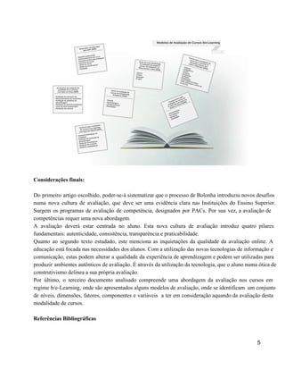  
 
Considerações finais: 
 
Do primeiro artigo escolhido, poder­se­á sistematizar que o processo de Bolonha introduziu novos desafios                           
numa nova cultura de avaliação, que deve ser uma evidência clara nas Instituições do Ensino Superior.                               
Surgem os programas de avaliação de competência, designados por PACs. Por sua vez, a avaliação de                               
competências requer uma nova abordagem.  
A avaliação deverá estar centrada no aluno. Esta nova cultura de avaliação introduz quatro pilares                             
fundamentais: autenticidade, consistência, transparência e praticabilidade. 
Quanto ao segundo texto estudado, este menciona as inquietações da qualidade da avaliação online. A                             
educação está focada nas necessidades dos alunos. Com a utilização das novas tecnologias de informação e                               
comunicação, estas podem alterar a qualidade da experiência de aprendizagem e podem ser utilizadas para                             
produzir ambientes autênticos de avaliação. É através da utilização da tecnologia, que o aluno numa ótica de                                 
construtivismo delinea a sua própria avaliação.  
Por último, o terceiro documento analisado compreende uma abordagem da avaliação nos cursos em                           
regime b/e­Learning, onde são apresentados alguns modelos de avaliação, onde se identificam um conjunto                           
de níveis, dimensões, fatores, componentes e variáveis a ter em consideração aquando da avaliação desta                             
modalidade de cursos. 
 
Referências Bibliográficas  
 
5 
 