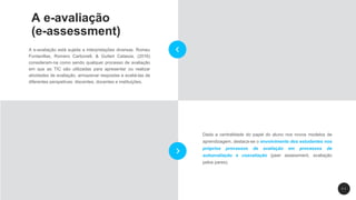 1 1
Dada a centralidade do papel do aluno nos novos modelos de
aprendizagem, destaca-se o envolvimento dos estudantes nos
próprios processos de avaliação em processos de
autoavaliação e coavaliação (peer assessment, avaliação
pelos pares).
A e-avaliação
(e-assessment)
A e-avaliação está sujeita a interpretações diversas. Romeu
Fontanillas, Romero Carbonell, & Guitert Catasús, (2016)
consideram-na como sendo qualquer processo de avaliação
em que as TIC são utilizadas para apresentar ou realizar
atividades de avaliação, armazenar respostas e avaliá-las de
diferentes perspetivas: discentes, docentes e instituições.
 