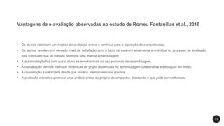 Vantagens da e-avaliação observadas no estudo de Romeu Fontanillas et al., 2016
• Os alunos valorizam um modelo de avaliação online e contínua para a aquisição de competências;
• Os alunos revelam um elevado nível de satisfação com o facto de estarem ativamente envolvidos no processo de avaliação,
pois concluem que tal método promove uma melhor aprendizagem;
• A autoavaliação faz com que o aluno se envolva mais no seu processo de aprendizagem;
• A coavaliação permite melhorar dinâmicas de grupo (essenciais na aprendizagem colaborativa e educação em rede);
• A coavaliação é valorizada desde que sincera, mesmo sem ser positiva;
• A avaliação interativa promove uma análise crítica do próprio desempenho, detetando o que pode ser melhorado.
1 3
 