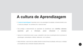 1 4
A cultura de Aprendizagem
• A cultura da aprendizagem é apontada como a nova abordagem de avaliação, conhecida também como
a “cultura da avaliação”, em contraste com a “cultura do teste”.
• Esta privilegia o desenvolvimento de capacidade de competências como: identificar, selecionar,
argumentar, gerir a informação, pensar criticamente e comunicar.
• Apoia-se no construtivismo social, ou seja, o estudante é visto como um participante ativo do processo de
aprendizagem, autoavaliação e reflexão, colaborando com o professor .
• Nesta dimensão, o aluno deve ser avaliado através de várias formas de avaliação, sendo que a avaliação
de competências deve contemplar situações práticas reais.
 