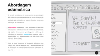 Abordagem
edumétrica
• Já se pode constatar que os novos cenários de aprendizagem
têm contribuído para a implementação de novas estratégias de
avaliação, que contemplam por sua vez diferentes formas para
a avaliação de competências;
• A psicometria, por exemplo, é uma abordagem que tem vindo
a incorporar e redifinir conceitos de validade e de fiabilidade,
cujo objetivo é mensurar a aprendizagem e a diferença de
indivíduos; em oposição à edumetria que pretende medir a
aprendizagem e o desenvolvimento de cada aluno como
indivíduo (Brinke, 2008).
• Entre as duas, destaca-se a perspectiva edumétrica que
“reforça uma visão de avaliação para a aprendizagem em vez
da abordagem da avaliação da aprendizagem”. (Pereira et al.,
pág. 14)
1 6
 