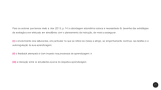 Para os autores que temos vindo a citar (2015, p. 14) a abordagem edumétrica coloca a necessidade do desenho das estratégias
de avaliação a ser efetuado em simultâneo com o planeamento da instrução, de modo a assegurar:
(i) o envolvimento dos estudantes, em particular no que se refere às metas a atingir, ao empenhamento contínuo nas tarefas e à
autorregulação da sua aprendizagem;
(ii) o feedback atempado e com impacto nos processos de aprendizagem; e
(iii) a interação entre os estudantes acerca da respetiva aprendizagem.
1 7
 