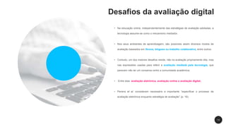 Desafios da avaliação digital
• Na educação online, independentemente das estratégias de avaliação adotadas, a
tecnologia assume-se como o mecanismo mediador.
• Nos seus ambientes de aprendizagem, são possíveis assim diversos modos de
avaliação baseados em fóruns, blogues ou trabalho colaborativo, entre outros.
• Contudo, um dos maiores desafios reside, não na avaliação propriamente dita, mas
nas expressões usadas para referir a avaliação mediada pela tecnologia, que
parecem não ter um consenso entre a comunidade académica;
• Entre elas: avaliação eletrónica, avaliação online e avaliação digital;
• Pereira et al. consideram necessário e importante “especificar o processo de
avaliação eletrónica enquanto estratégia de avaliação” (p. 16).
1 8
 