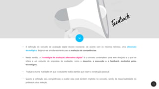 1 9
• A definição do conceito de avaliação digital deverá incorporar, de acordo com os mesmos teóricos, uma dimensão
tecnológica, dirigindo-se simultaneamente para a avaliação de competências.
• Neste sentido, a “estratégia de avaliação alternativa digital” é o conceito contemplado para este desígnio e o qual se
refere a um conjunto de propostas de avaliação, como o desenho, a execução e o feedback, mediados pelas
tecnologias.
• Traduz-se numa realidade em que o estudante realiza tarefas que visam a construção pessoal.
• Quanto à definição das competências a avaliar esta está também implícita no conceito, sendo da responsabilidade do
professor a sua seleção.
 