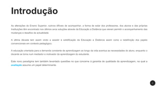 Introdução
As alterações do Ensino Superior, outrora difíceis de acompanhar, a forma de estar dos professores, dos alunos e das próprias
Instituições têm encontrado nos últimos anos soluções através da Educação a Distância que vieram permitir o acompanhamento das
mudanças e desafios da actualidade.
A última década tem assim vindo a assistir à solidificação da Educação a Distância assim como a redefinição dos papéis
convencionais em contexto pedagógico.
A educação orientada para a demanda constante de aprendizagem ao longo da vida acentua as necessidades do aluno, enquanto o
docente se torna num mediador e motivador da aprendizagem do estudante.
Este novo paradigma tem também levantado questões no que concerne à garantia de qualidade da aprendizagem, na qual a
avaliação assume um papel determinante.
2
 