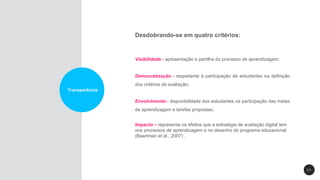 2 3
Transparência
Desdobrando-se em quatro critérios:
Visibilidade - apresentação e partilha do processo de aprendizagem;
Democratização - respeitante à participação de estudantes na definição
dos critérios de avaliação;
Envolvimento - disponibilidade dos estudantes na participação das metas
de aprendizagem e tarefas propostas;
Impacto – representa os efeitos que a estratégia de avaliação digital tem
nos processos de aprendizagem e no desenho do programa educacional
(Baartman et al., 2007) .
 
