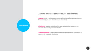2 4
Praticabilidade
A última dimensão compõe-se por três critérios:
Custos – onde é enfatizada a noção de tempo e de formação em termos
financeiros (quer para docentes quer discentes);
Eficiência - relação custo-benefício que as insituições assumem no
desenho das estratégias de avaliação;
Sustentabilidade – relativo à possibilidade de implementar e sustentar o
desenho de avaliação idealizada.
 