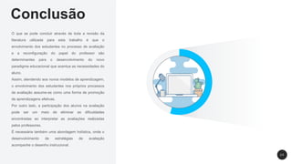 Conclusão
O que se pode concluir através de toda a revisão da
literatura utilizada para esta trabalho é que o
envolvimento dos estudantes no processo de avaliação
e a reconfiguração do papel do professor são
determinantes para o desenvolvimento do novo
paradigma educacional que acentua as necessidades do
aluno.
Assim, atendendo aos novos modelos de aprendizagem,
o envolvimento dos estudantes nos próprios processos
de avaliação assume-se como uma forma de promoção
de aprendizagens efetivas.
Por outro lado, a participação dos alunos na avaliação
pode ser um meio de eliminar as dificuldades
encontradas ao interpretar as avaliações realizadas
pelos professores.
É necessária também uma abordagem holística, onde o
desenvolvimento de estratégias de avaliação
acompanhe o desenho instrucional.
2 5
 