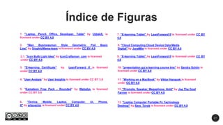 2 7
1. "Laptop, Pencil, Office, Developer, Table" by UzbekIL is
licensed under CC BY 4.0
6. "Device, Mobile, Laptop, Computer, Ui, Phone,
It" by artsvector is licensed under CC BY 4.0
2. "Man Businessman Style Geometric Flat Basic
Line" by GraphicMama-team is licensed under CC BY 4.0
3. "E-learning Certificate" by LeanForward lf is licensed
under CC BY 4.0
Índice de Figuras
4. "User Avatars" by User Insights is licensed under CC BY 3.0
5. "Kameleon Free Pack - Rounded" by Webalys is licensed
under CC BY 3.0
12. "Promote, Speaker, Megaphone, Hold" by Joe The Goat
Farmer is licensed under CC BY 4.0
7. “E-learning Tablet” by LeanForward lf is licensed under CC BY
4.0
13. "Laptop Computer Portable Pc Technology
Desktop" by Sara_Torda is licensed under CC BY 4.0
11. "Working on a MacBook" by Viktor Hanacek is licensed
under CC BY 4.0
10. "presentation gui e learning course lms" by Sandra Schön is
licensed under CC BY 4.0
8. "Cloud Computing Cloud Device Data Media
Digital" by JuralMin is licensed under CC BY 4.0
2.1. "Icon Bulb Light Idea" by IconCraftsman_com is licensed
under CC BY 4.0
9. “E-learning Tablet” by LeanForward lf is licensed under CC BY
4.0
 