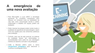 A emergência de
uma nova avaliação
• Para McLoughlin e Luca (2001) a tecnologia
apresenta as condições necessárias para
oferecer um ambiente onde as habilidades da
vida real, como comunicação escrita e verbal,
colaboração e trabalho em equipa podem ser
avaliados.
• Estas mesmas tecnologias podem ainda mudar a
qualidade da experiência de aprendizagem, assim
como ser usadas para criar ambientes autênticos
para avaliação.
• Contudo, para que tal seja possível, as práticas
de avaliação devem ser reformuladas e
reconsideradas como parte de uma abordagem
holística do desenho curricular e da pedagogia.
• Collis e Moonen (2001) usam o termo
reengenharia pedagógica para descrever a
mudança na pedagogia online.
4
 