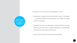 6
Examinar não é
avaliar, “examinar”
é apenas
“diagnosticar para
classificar”.
Para Santos e Lima (2016) avaliar a aprendizagem é (p. 78):
• Diagnosticar a qualidade das suas expressões a partir de indicadores,
[…] construídos coletivamente pelos sujeitos, que permitam aos sujeitos
avaliar e ser avaliados;
• Estabelecer processos de negociação e redimensionamento de novas
ações que promovam mais e melhores experiências de aprendizagem
no processo de construção do conhecimento;
• Promover mais e melhores expressões de aprendizagem.
 
