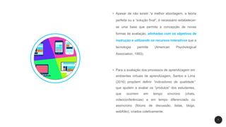 7
• Apesar de não existir “a melhor abordagem, a teoria
perfeita ou a “solução final”, é necessário estabelecer-
se uma base que permita a concepção de novas
formas de avaliação, alinhadas com os objetivos de
instrução e utilizando os recursos interativos que a
tecnologia permite (American Psychological
Association, 1993).
• Para a avaliação dos processos de aprendizagem em
ambientes virtuais de aprendizagem, Santos e Lima
(2016) propõem definir “indicadores de qualidade”
que ajudem a avaliar os “produtos” dos estudantes,
que ocorrem em tempo síncrono (chats,
videoconferências) e em tempo diferenciado ou
assíncrono (fóruns de discussão, listas, blogs,
webfólio), criados coletivamente.
 