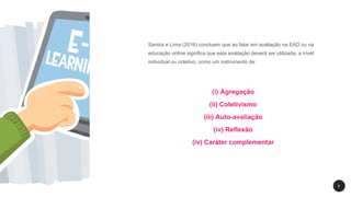 8
Santos e Lima (2016) concluem que ao falar em avaliação na EAD ou na
educação online significa que esta avaliação deverá ser utilizada, a nível
individual ou coletivo, como um instrumento de:
(i) Agregação
(ii) Coletivismo
(iii) Auto-avaliação
(iv) Reflexão
(iv) Caráter complementar
 