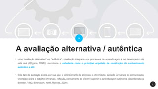 9
A avaliação alternativa / autêntica
• Uma “avaliação alternativa” ou “autêntica”, (avaliação integrada nos processos de aprendizagem e no desempenho da
vida real (Wiggins, 1998)), reconhece o estudante como o principal arquiteto da construção do conhecimento
autêntico e útil.
• Este tipo de avaliação avalia, por sua vez, o conhecimento do processo e do produto, apoiado por canais de comunicação
orientados para o trabalho em grupo, reflexão, pensamento de ordem superior e aprendizagem autónoma (Scardamalia &
Bereiter, 1992; Birenbaum, 1999, Reeves, 2000).
 