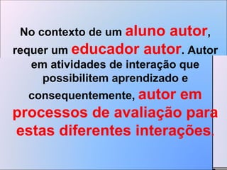 No contexto de um  aluno autor , requer um  educador autor . Autor em atividades de interação que possibilitem aprendizado e consequentemente,  autor em processos de avaliação para estas diferentes interações . 