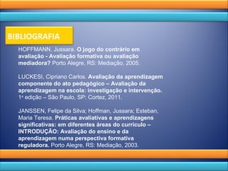 HOFFMANN, Jussara.  O jogo do contrário em avaliação - Avaliação formativa ou avaliação mediadora?  Porto Alegre, RS: Mediação, 2005.   LUCKESI, Cipriano Carlos.  Avaliação da aprendizagem componente do ato pedagógico – Avaliação da aprendizagem na escola: investigação e intervenção.  1 a  edição – São Paulo, SP: Cortez, 2011.   JANSSEN, Felipe da Silva; Hoffman, Jussara; Esteban, Maria Teresa.  Práticas avaliativas e aprendizagens significativas: em diferentes áreas do currículo – INTRODUÇÃO: Avaliação do ensino e da aprendizagem numa perspectiva formativa reguladora.  Porto Alegre, RS: Mediação, 2003.       BIBLIOGRAFIA 
