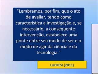 "Lembramos, por fim, que o ato de avaliar, tendo como característica a investigação e, se necessário, a consequente intervenção, estabelece uma ponte entre seu modo de ser e o modo de agir da ciência e da tecnologia." LUCKESI (2011) 