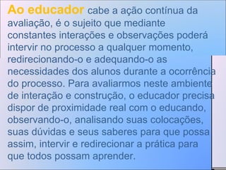 Ao educador  cabe a ação contínua da avaliação, é o sujeito que mediante constantes interações e observações poderá intervir no processo a qualquer momento, redirecionando-o e adequando-o as necessidades dos alunos durante a ocorrência do processo. Para avaliarmos neste ambiente de interação e construção, o educador precisa dispor de proximidade real com o educando, observando-o, analisando suas colocações, suas dúvidas e seus saberes para que possa assim, intervir e redirecionar a prática para que todos possam aprender.  