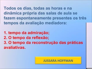 Todos os dias, todas as horas e na dinâmica própria das salas de aula se fazem espontaneamente presentes os três tempos da avaliação mediadora: 1. tempo da admiração;  2. O tempo da reflexão;  3. O tempo da reconstrução das práticas avaliativas. JUSSARA HOFFMAN 