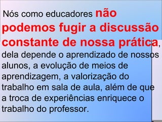 Nós como educadores  não podemos fugir a discussão constante de nossa prática , dela depende o aprendizado de nossos alunos, a evolução de meios de aprendizagem, a valorização do trabalho em sala de aula, além de que a troca de experiências enriquece o trabalho do professor.  