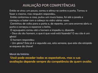AVALIAÇÃO POR COMPETÊNCIAS
Então se virou um pouco, correu e atirou-se contra a porta. Tornou a
fazer o mesmo, mas ninguém respondeu.
 Então contornou a casa, pulou um muro baixo, foi até a janela e
começou a bater com a cabeça no vidro várias vezes.
 Caminhou de volta para a porta e, de repente, um cara enorme abriu a
porta e começou a espancar o bicho.
 O açougueiro correu até o homem e impediu-o, dizendo:
 - Deus do céu homem, o que é que você está fazendo? O seu cão é um
gênio!
 O homem respondeu:
 - Um gênio? Esta já é a segunda vez, esta semana, que este cão estúpido
se esquece da chave!

Moral da história:
Você pode exceder todas as expectativas, mas a sua
avaliação depende sempre da competência de quem avalia.
 