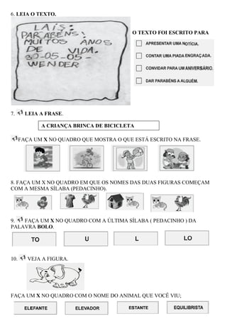 6. LEIA O TEXTO.


                                          O TEXTO FOI ESCRITO PARA




7.      LEIA A FRASE.

             A CRIANÇA BRINCA DE BICICLETA

      FAÇA UM X NO QUADRO QUE MOSTRA O QUE ESTÁ ESCRITO NA FRASE.




8. FAÇA UM X NO QUADRO EM QUE OS NOMES DAS DUAS FIGURAS COMEÇAM
COM A MESMA SÍLABA (PEDACINHO).




9.  FAÇA UM X NO QUADRO COM A ÚLTIMA SÍLABA ( PEDACINHO ) DA
PALAVRA BOLO.




10.      VEJA A FIGURA.




FAÇA UM X NO QUADRO COM O NOME DO ANIMAL QUE VOCÊ VIU;
 
