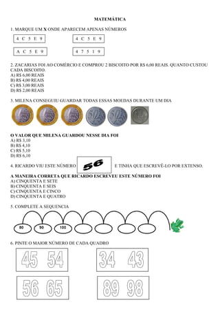 MATEMÁTICA

1. MARQUE UM X ONDE APARECEM APENAS NÚMEROS

  4 C 5 E 9               4 C 5 E 9

  A C 5 E 9               4 7 5 1 9


2. ZACARIAS FOI AO COMÉRCIO E COMPROU 2 BISCOITO POR R$ 6,00 REAIS. QUANTO CUSTOU
CADA BISCOITO.
A) R$ 6,00 REAIS
B) R$ 4,00 REAIS
C) R$ 3,00 REAIS
D) R$ 2,00 REAIS

3. MILENA CONSEGUIU GUARDAR TODAS ESSAS MOEDAS DURANTE UM DIA




O VALOR QUE MILENA GUARDOU NESSE DIA FOI
A) R$ 3,10
B) R$ 4,10
C) R$ 5,10
D) R$ 6,10

4. RICARDO VIU ESTE NÚMERO                E TINHA QUE ESCREVÊ-LO POR EXTENSO.

A MANEIRA CORRETA QUE RICARDO ESCREVEU ESTE NÚMERO FOI
A) CINQUENTA E SETE
B) CINQUENTA E SEIS
C) CINQUENTA E CINCO
D) CINQUENTA E QUATRO

5. COMPLETE A SEQUENCIA




6. PINTE O MAIOR NÚMERO DE CADA QUADRO
 