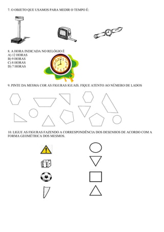 7. O OBJETO QUE USAMOS PARA MEDIR O TEMPO É:




8. A HORA INDICADA NO RELÓGIO É
A) 12 HORAS
B) 9 HORAS
C) 8 HORAS
D) 7 HORAS




9. PINTE DA MESMA COR AS FIGURAS IGUAIS. FIQUE ATENTO AO NÚMERO DE LADOS




10. LIGUE AS FIGURAS FAZENDO A CORRESPONDÊNCIA DOS DESENHOS DE ACORDO COM A
FORMA GEOMÉTRICA DOS MESMOS.
 