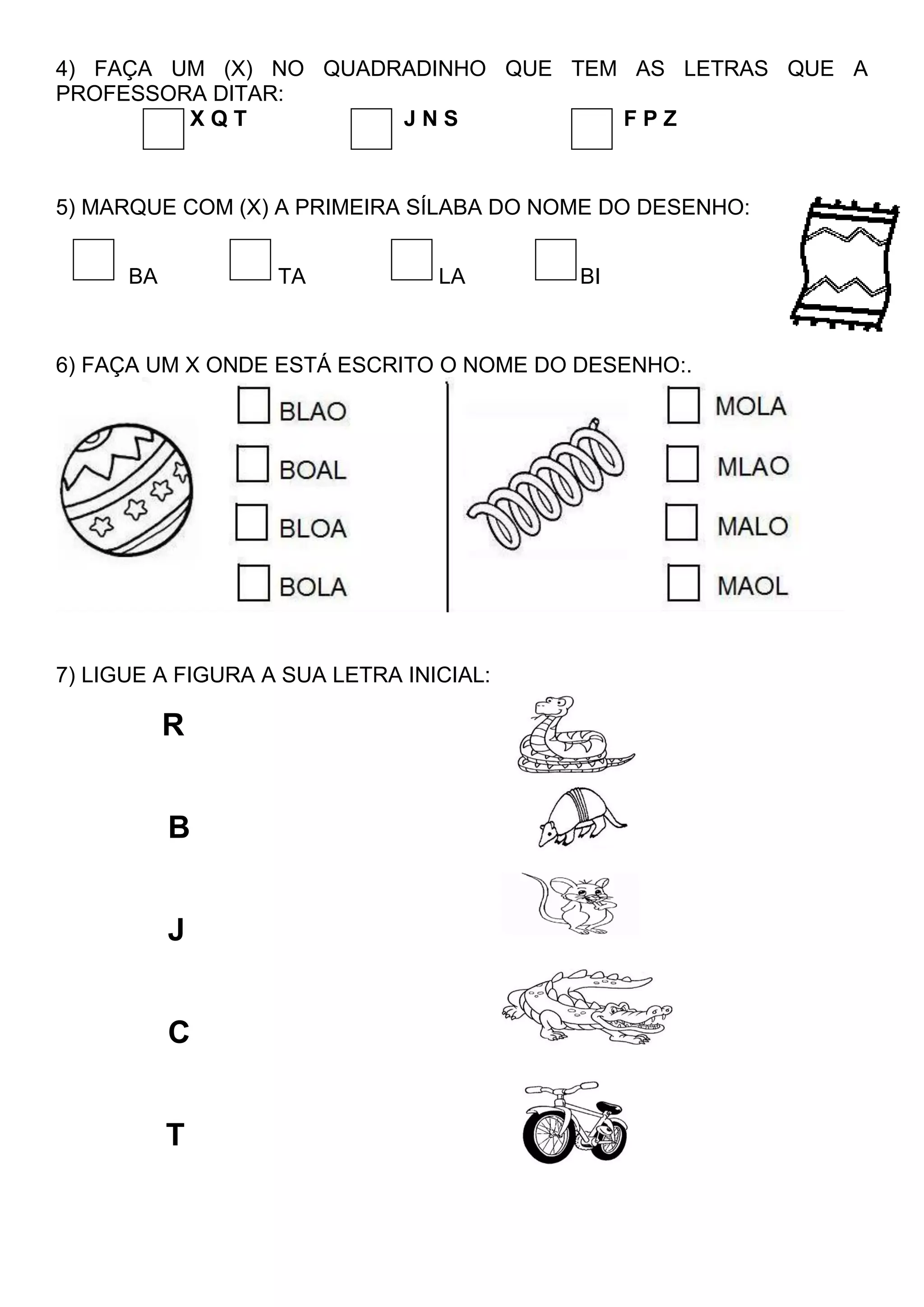 4) FAÇA UM (X) NO QUADRADINHO QUE TEM AS LETRAS QUE A
PROFESSORA DITAR:
X Q T J N S F P Z
5) MARQUE COM (X) A PRIMEIRA SÍLABA DO NOME DO DESENHO:
BA TA LA BI
6) FAÇA UM X ONDE ESTÁ ESCRITO O NOME DO DESENHO:.
7) LIGUE A FIGURA A SUA LETRA INICIAL:
R
B
J
C
T